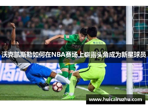 沃克凯斯勒如何在NBA赛场上崭露头角成为新星球员